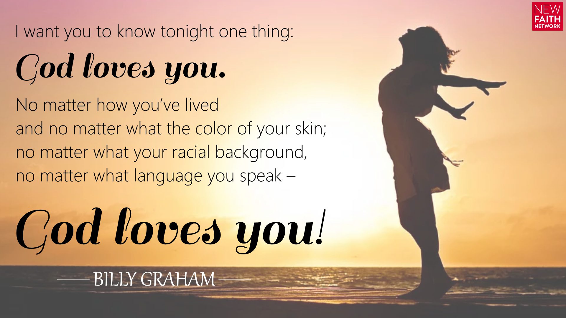 I want you to know tonight one thing: God loves you. No matter how you’ve lived and no matter what the color of your skin; no matter what your racial background, no matter what language you speak – God loves you!